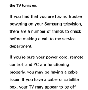 Page 610the TV turns on.
If you find that you are having trouble 
powering on your Samsung television, 
there are a number of things to check 
before making a call to the service 
department.
If you’re sure your power cord, remote 
control, and PC are functioning 
properly, you may be having a cable 
issue. If you have a cable or satellite 
box, your TV may appear to be off  