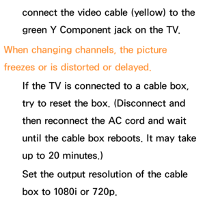 Page 619connect the video cable (yellow) to the 
green Y Component jack on the TV.
When changing channels, the picture 
freezes or is distorted or delayed. If the TV is connected to a cable box, 
try to reset the box. (Disconnect and 
then reconnect the AC cord and wait 
until the cable box reboots. It may take 
up to 20 minutes.)
Set the output resolution of the cable 
box to 1080i or 720p. 