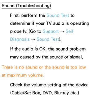 Page 620Sound (Troubleshooting)
First, perform the Sound Test to 
determine if your TV audio is operating 
properly. (Go to  Support 
→ Self 
Diagnosis  → Sound Test).
If the audio is OK, the sound problem 
may caused by the source or signal.
There is no sound or the sound is too low 
at maximum volume. Check the volume setting of the device 
(Cable/Sat Box, DVD, Blu-ray etc.)  