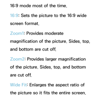 Page 6316:9 mode most of the time.
16:9: Sets the picture to the 16:9 wide 
screen format.
Zoom1: Provides moderate 
magnification of the picture. Sides, top, 
and bottom are cut off.
Zoom2: Provides larger magnification 
of the picture. Sides, top, and bottom 
are cut off.
Wide Fit: Enlarges the aspect ratio of 
the picture so it fits the entire screen. 