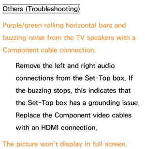 Page 629Others (Troubleshooting)
Purple/green rolling horizontal bars and 
buzzing noise from the TV speakers with a 
Component cable connection.Remove the left and right audio 
connections from the Set-Top box. If 
the buzzing stops, this indicates that 
the Set-Top box has a grounding issue. 
Replace the Component video cables 
with an HDMI connection.
The picture won’t display in full screen. 