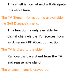 Page 632This smell is normal and will dissipate 
in a short time.
The TV Signal Information is unavailable in 
the Self Diagnosis menu. This function is only available for 
digital channels the TV receives from 
an Antenna / RF /Coax connection.
The TV is tilted to the side. Remove the base stand from the TV 
and reassemble stand.
The channel menu is grayed out  