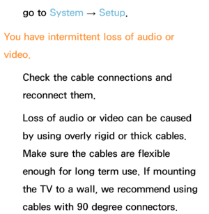 Page 634go to System  
→  Setup.
You have intermittent loss of audio or 
video. Check the cable connections and 
reconnect them.
Loss of audio or video can be caused 
by using overly rigid or thick cables. 
Make sure the cables are flexible 
enough for long term use. If mounting 
the TV to a wall, we recommend using 
cables with 90 degree connectors. 