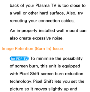 Page 637back of your Plasma TV is too close to 
a wall or other hard surface. Also, try 
rerouting your connection cables.
An improperly installed wall mount can 
also create excessive noise.
Image Retention (Burn In) Issue. 
 for PDP TV  To minimize the possibility 
of screen burn, this unit is equipped 
with Pixel Shift screen burn reduction 
technology. Pixel Shift lets you set the 
picture so it moves slightly up and  