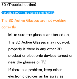 Page 6393D (Troubleshooting)
 for LED 6500 ― 7150 Series and PDP TV
The 3D Active Glasses are not working 
correctly
Make sure the glasses are turned on.
The 3D Active Glasses may not work 
properly if there is any other 3D 
product or electronic devices turned on 
near the glasses or TV.
If there is a problem, keep other 
electronic devices as far away as  