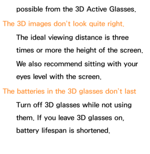 Page 640possible from the 3D Active Glasses.
The 3D images don’t look quite right. The ideal viewing distance is three 
times or more the height of the screen.
We also recommend sitting with your 
eyes level with the screen.
The batteries in the 3D glasses don’t last Turn off 3D glasses while not using 
them. If you leave 3D glasses on, 
battery lifespan is shortened. 