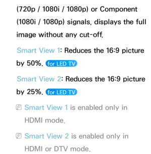 Page 65(720p / 1080i / 1080p) or Component 
(1080i / 1080p) signals, displays the full 
image without any cut-off.Smart View 1: Reduces the 16:9 picture 
by 50%. 
 for LED TV 
Smart View 2: Reduces the 16:9 picture 
by 25%. 
 for LED TV 
 NSmart View 1 is enabled only in 
HDMI mode.
 NSmart View 2 is enabled only in 
HDMI or DTV mode. 