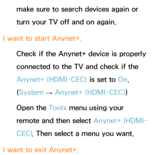 Page 643make sure to search devices again or 
turn your TV off and on again.
I want to start Anynet+. Check if the Anynet+ device is properly 
connected to the TV and check if the 
Anynet+ (HDMI-CEC)  is set to On. 
(System  
→  Anynet+ (HDMI-CEC)
)
Open the Tools menu using your 
remote and then select  Anynet+ (HDMI-
CEC) . Then select a menu you want.
I want to exit Anynet+. 