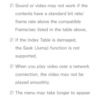 Page 664 
NSound or video may not work if the 
contents have a standard bit rate/
frame rate above the compatible 
Frame/sec listed in the table above.
 
NIf the Index Table is damaged, 
the Seek (Jump) function is not 
supported.
 
NWhen you play video over a network 
connection, the video may not be 
played smoothly.
 
NThe menu may take longer to appear  