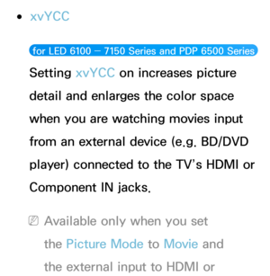 Page 79 ●xvYCC
 for LED 6100 ― 7150 Series and PDP 6500 Series  
Setting xvYCC on increases picture 
detail and enlarges the color space 
when you are watching movies input 
from an external device (e.g. BD/DVD 
player) connected to the TV’s HDMI or 
Component IN jacks.
 NAvailable only when you set 
the Picture Mode to Movie  and 
the external input to HDMI or  