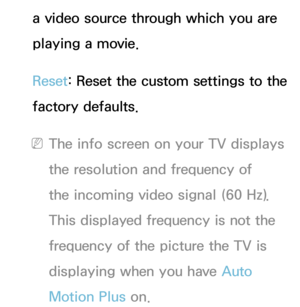 Page 87a video source through which you are 
playing a movie.
Reset: Reset the custom settings to the 
factory defaults.
 NThe info screen on your TV displays 
the resolution and frequency of 
the incoming video signal (60 Hz). 
This displayed frequency is not the 
frequency of the picture the TV is 
displaying when you have Auto 
Motion Plus on. 