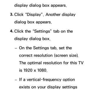 Page 92display dialog box appears.
3.
 Cl
 ick “Display”. Another display 
dialog box appears.
4.
 Cl

ick the “Settings” tab on the 
display dialog box.
 – On th

e Settings tab, set the 
correct resolution (screen size). 
The optimal resolution for this TV 
is 1920 x 1080.
 – If a v

ertical-frequency option 
exists on your display settings  