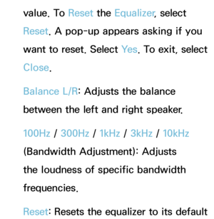 Page 98value. To Reset the Equalizer , select 
Reset . A pop-up appears asking if you 
want to reset. Select Ye s . To exit, select 
Close.
Balance L/R: Adjusts the balance 
between the left and right speaker.
100Hz /  300Hz /  1kHz / 3kHz /  10kHz 
(Bandwidth Adjustment): Adjusts 
the loudness of specific bandwidth 
frequencies.
Reset : Resets the equalizer to its default  