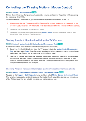 Page 108102
Controlling the TV using Motions (Motion Control)
MENU > System >  Motion Control Try Now
Motion Control lets you change channels, adjust the volume, and control the pointer while searching 
the web using Smart Hub.
To use the Motion Control feature, you must install a separately-sold camera on the TV.
 
[When connecting the TV camera to 2014 Samsung TV models, make sure to connect it to the 
specified USB port of the TV. Other USB ports do not support the TV camera or Motion Control.
 
"
Please...