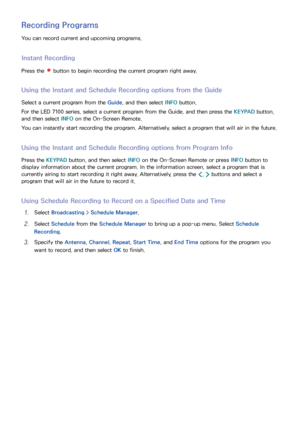 Page 121114115
Recording Programs
You can record current and upcoming programs.
Instant Recording
Press the  button to begin recording the current program right away.
Using the Instant and Schedule Recording options from the Guide
Select a current program from the Guide, and then select INFO button.
For the LED 7100 series, select a current program from the Guide, and then press the KEYPAD button, 
and then select  INFO on the On-Screen Remote.
You can instantly start recording the program. Alternatively, select...