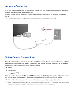 Page 148
Antenna Connection
If you are not connecting your TV to a cable or satellite box, you must connect an antenna or a cable 
outlet to the TV to receive broadcast signals.
Connect a cable from an antenna or cable outlet to the ANT IN connector as shown in the diagram 
below. 
"
An antenna connection is not necessary when a cable box or satellite receiver is used.
Video Device Connections
Your TV has a variety of connectors for video input from external devices such as cable boxes, satellite...