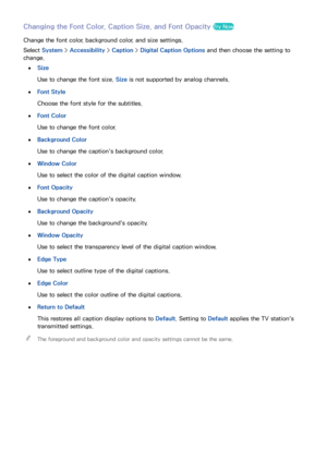 Page 148142
Changing the Font Color, Caption Size, and Font Opacity Try Now
Change the font color, background color, and size settings.
Select System >  Accessibility >  Caption > Digital Caption Options  and then choose the setting to 
change.
 
●Size
Use to change the font size.  Size is not supported by analog channels.
 
●Font Style
Choose the font style for the subtitles.
 
●Font Color
Use to change the font color.
 
●Background Color
Use to change the caption's background color.
 
●Window Color
Use to...