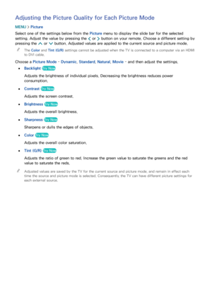 Page 153146147
Adjusting the Picture Quality for Each Picture Mode
MENU > Picture
Select one of the settings below from the Picture menu to display the slide bar for the selected 
setting. Adjust the value by pressing the  ¡ or 
£ button on your remote. Choose a different setting by 
pressing the  < or 
> button. Adjusted values are applied to the current source and picture mode.
 
"
The Color and Tint (G/R)  settings cannot be adjusted when the TV is connected to a computer via an HDMI 
to DVI cable.
Choose...