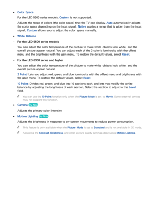 Page 155148149
 
●Color Space
For the LED 5500 series models, Custom is not supported.
Adjusts the range of colors (the color space) that the TV can display. Auto automatically adjusts 
the color space depending on the input signal.  Native applies a range that is wider than the input 
signal.  Custom allows you to adjust the color space manually.
 
●White Balance
 
–For the LED 5500 series models
You can adjust the color temperature of the picture to make white objects look white, and the 
overall picture...