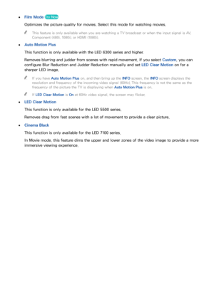 Page 157150151
 
●Film Mode Try Now
Optimizes the picture quality for movies. Select this mode for watching movies.
 
"
This feature is only available when you are watching a TV broadcast or when the input signal is AV, 
Component (480i, 1080i), or HDMI (1080i).
 
●
Auto Motion Plus
This function is only available with the LED 6300 series and higher.
Removes blurring and judder from scenes with rapid movement. If you select  Custom, you can 
configure Blur Reduction and Judder Reduction manually and set  LED...