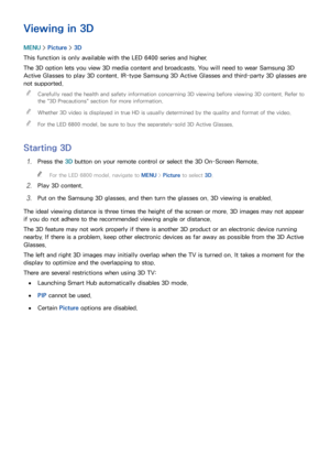 Page 158152
Viewing in 3D
MENU > Picture >  3D
This function is only available with the LED 6400 series and higher.
The 3D option lets you view 3D media content and broadcasts. You will need to wear Samsung 3D 
Active Glasses to play 3D content. IR-type Samsung 3D Active Glasses and third-party 3D glasses are 
not supported.  
"
Carefully read the health and safety information concerning 3D viewing before viewing 3D content. Refer to 
the " 3D Precautions " section for more information....