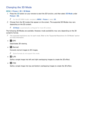Page 159152153
Changing the 3D Mode
MENU > Picture >  3D > 3D Mode
11 Press the 3D button on your remote to start the 3D function, and then select  3D Mode under 
Picture >  3D.
 
"
For the LED 6800 model, navigate to MENU  > Picture to select 3D.
21 Choose from the 3D modes that appear on the screen. The supported 3D Modes may vary 
depending on the 3D content.
 
"
3D Mode is automatically configured for most 3D content.
The following 3D Modes are available. However, mode availability may vary depending...
