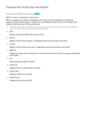 Page 162156
Changing the Picture Size and Position
Choosing the Right Screen Size Try Now
MENU > Picture >  Picture Size >  Picture Size
Most TV programs and videos are displayed in full screen, but some programs and videos are 
displayed in sizes that are larger or smaller. You can change the screen size for such programs and 
videos so that the picture fits the screen better.   
"
Supported screen sizes vary depending on the input signal. Refer to the " Picture Sizes and Input Signals" 
section for...