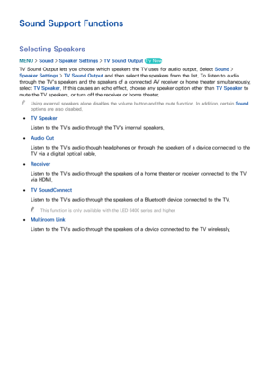 Page 165158159
Sound Support Functions
Selecting Speakers
MENU > Sound >  Speaker Settings  > TV Sound Output  Try Now
TV Sound Output lets you choose which speakers the TV uses for audio output. Select  Sound > 
Speaker Settings  > TV Sound Output  and then select the speakers from the list. To listen to audio 
through the TV's speakers and the speakers of a connected AV receiver or home theater simultaneously, 
select TV Speaker. If this causes an echo effect, choose any speaker option other than  TV...