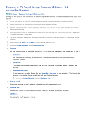 Page 167160161
Listening to TV Sound through Samsung Multiroom Link 
compatible Speakers
MENU > Sound >  Speaker Settings  > Multiroom Link
Configure this product for connection to a Samsung Multiroom Link compatible speaker and enjoy rich 
sound.  
"
To use this feature, at least one Samsung Multiroom Link compatible speaker must be connected.
 
"Sound quality may be affected by the condition of the wireless network.
 
"Network connection status can be negatively influenced and even can be lost, if...