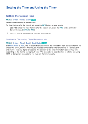 Page 169163
Setting the Time and Using the Timer
Setting the Current Time
MENU > System >  Time > Clock Try Now
Set the clock manually or automatically.
To view the time after the clock is set, press the INFO  button on your remote.
 
–LED 7100 series  : To view the time after the clock is set, select the INFO  button on the On- 
Screen Remote. (KEYPAD >  INFO)
 
"
The clock must be reset every time the power is disconnected.
Setting the Clock using Digital Broadcast Info
MENU  > System >  Time > Clock >...