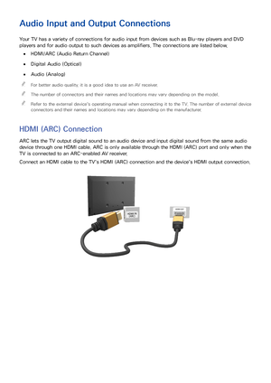 Page 1812
Audio Input and Output Connections
Your TV has a variety of connections for audio input from devices such as Blu-ray players and DVD 
players and for audio output to such devices as amplifiers. The connections are listed below.
 
●HDMI/ARC (Audio Return Channel)
 
●Digital Audio (Optical)
 
●Audio (Analog)
 
"
For better audio quality, it is a good idea to use an AV receiver.
 
"The number of connectors and their names and locations may vary depending on the model.
 
"Refer to the external...