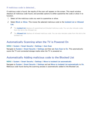 Page 179172173
If malicious code is detected...
If malicious code is found, the results of the scan will appear on the screen. This result window 
displays all malicious code found, and provides options to either quarantine the code or allow it to 
function.
11 Select all the malicious code you want to quarantine or allow.
21 Select Block or Allow. This moves the selected malicious code to the Isolated List or  Allowed 
List.
 
"
The Isolated List displays all quarantined and blocked malicious code. You can...