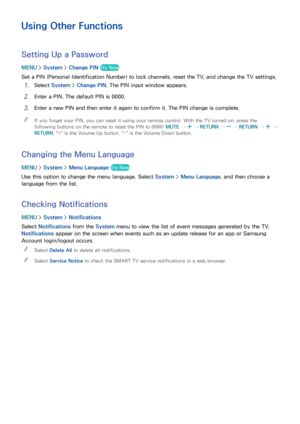 Page 180174
Using Other Functions
Setting Up a Password
MENU > System >  Change PIN  Try Now
Set a PIN (Personal Identification Number) to lock channels, reset the TV, and change the TV settings.
11 Select System >  Change PIN . The PIN input window appears.
21 Enter a PIN. The default PIN is 0000.
31 Enter a new PIN and then enter it again to confirm it. The PIN change is complete.
 
"
If you forget your PIN, you can reset it using your remote control. With the TV turned on, press the 
following buttons on...