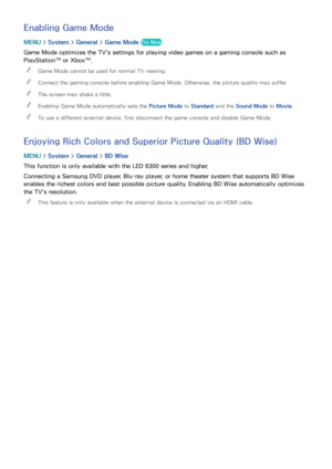 Page 184178
Enabling Game Mode
MENU > System >  General >  Game Mode  Try Now
Game Mode optimizes the TV's settings for playing video games on a gaming console such as 
PlayStation™ or Xbox™. 
 
"
Game Mode cannot be used for normal TV viewing.
 
"Connect the gaming console before enabling Game Mode. Otherwise, the picture quality may suffer.
 
"The screen may shake a little.
 
"Enabling Game Mode automatically sets the Picture Mode  to Standard and the Sound Mode to Movie.
 
"To use a...