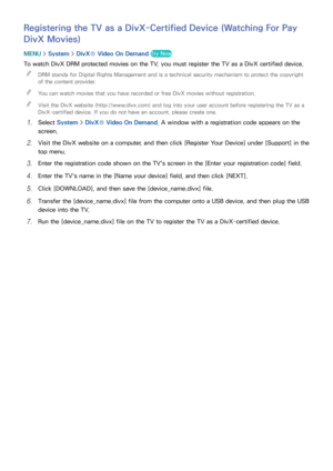 Page 185178179
Registering the TV as a DivX-Certified Device (Watching For Pay 
DivX Movies)
MENU > System >  DivX® Video On Demand  Try Now
To watch DivX DRM protected movies on the TV, you must register the TV as a DivX certified device.
 
"
DRM stands for Digital Rights Management and is a technical security mechanism to protect the copyright 
of the content provider.
 
"You can watch movies that you have recorded or free DivX movies without registration.
 
"Visit the DivX website...