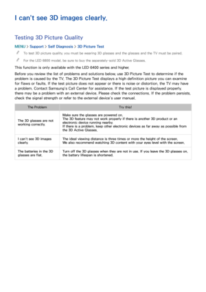 Page 192186
I can't see 3D images clearly.
Testing 3D Picture Quality
MENU > Support >  Self Diagnosis >  3D Picture Test
 
"
To test 3D picture quality, you must be wearing 3D glasses and the glasses and the TV must be paired.
 
"For the LED 6800 model, be sure to buy the separately-sold 3D Active Glasses.
This function is only available with the LED 6400 series and higher.
Before you review the list of problems and solutions below, use 3D Picture Test to determine if the 
problem is caused by the...