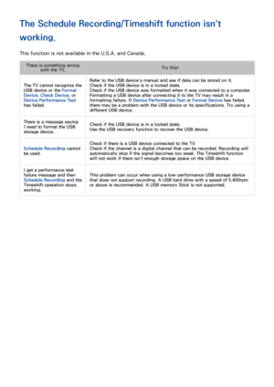 Page 194188
The Schedule Recording/Timeshift function isn't 
working.
This function is not available in the U.S.A. and Canada.
There is something wrong with the TV. Try this!
The TV cannot recognize the 
USB device or the Format 
Device , Check Device , or 
Device Performance Test 
has failed. Refer to the USB device's manual and see if data can be stored on it.
Check if the USB device is in a locked state.
Check if the USB device was formatted when it was connected to a computer.
Formatting a USB device...