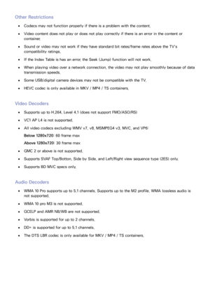 Page 217210211
Other Restrictions
 
●Codecs may not function properly if there is a problem with the content.
 
●Video content does not play or does not play correctly if there is an error in the content or 
container.
 
●Sound or video may not work if they have standard bit rates/frame rates above the TV’s 
compatibility ratings.
 
●If the Index Table is has an error, the Seek (Jump) function will not work.
 
●When playing video over a network connection, the video may not play smoothly because of data...