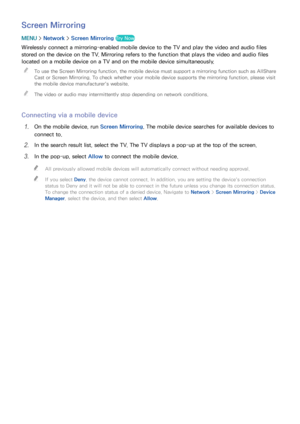 Page 251819
Screen Mirroring
MENU > Network >  Screen Mirroring  Try Now
Wirelessly connect a mirroring-enabled mobile device to the TV and play the video and audio files 
stored on the device on the TV. Mirroring refers to the function that plays the video and audio files 
located on a mobile device on a TV and on the mobile device simultaneously.
 
"
To use the Screen Mirroring function, the mobile device must support a mirroring function such as AllShare 
Cast or Screen Mirroring. To check whether your...