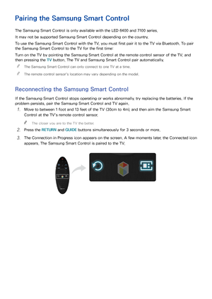 Page 312425
Pairing the Samsung Smart Control
The Samsung Smart Control is only available with the LED 6400 and 7100 series.
It may not be supported Samsung Smart Control depending on the country.
To use the Samsung Smart Control with the TV, you must first pair it to the TV via Bluetooth. To pair 
the Samsung Smart Control to the TV for the first time:
Turn on the TV by pointing the Samsung Smart Control at the remote control sensor of the TV, and 
then pressing the TV button. The TV and Samsung Smart Control...