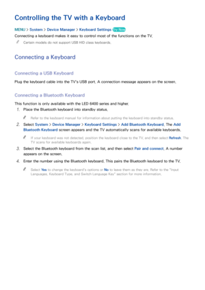 Page 433637
Controlling the TV with a Keyboard
MENU > System >  Device Manager  > Keyboard Settings  Try Now
Connecting a keyboard makes it easy to control most of the functions on the TV.
 
"
Certain models do not support USB HID class keyboards.
Connecting a Keyboard
Connecting a USB Keyboard
Plug the keyboard cable into the TV's USB port. A connection message appears on the screen.
Connecting a Bluetooth Keyboard
This function is only available with the LED 6400 series and higher.
11 Place the...