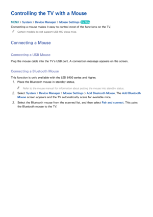 Page 453839
Controlling the TV with a Mouse
MENU > System >  Device Manager  > Mouse Settings Try Now
Connecting a mouse makes it easy to control most of the functions on the TV.
 
"
Certain models do not support USB HID class mice.
Connecting a Mouse
Connecting a USB Mouse
Plug the mouse cable into the TV's USB port. A connection message appears on the screen.
Connecting a Bluetooth Mouse
This function is only available with the LED 6400 series and higher.
11 Place the Bluetooth mouse in standby...