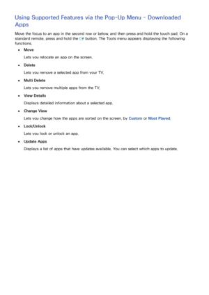 Page 7266
Using Supported Features via the Pop-Up Menu - Downloaded 
Apps
Move the focus to an app in the second row or below, and then press and hold the touch pad. On a 
standard remote, press and hold the E button. The Tools menu appears displaying the following 
functions.
 
●Move
Lets you relocate an app on the screen.
 
●Delete
Lets you remove a selected app from your TV.
 
●Multi Delete
Lets you remove multiple apps from the TV.
 
●View Details
Displays detailed information about a selected app....