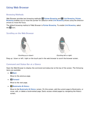 Page 777071
Using Web Browser
Browsing Methods
Web Browser provides two browsing methods:  Pointer Browsing and  Link Browsing. Pointer 
Browsing enables you to move the pointer for selection while Link Browsing allows using the direction 
arrows to move the focus.
The default browsing method of Web Browser is  Pointer Browsing. To enable Link Browsing, select 
the 
 icon.
Scrolling on the Web Browser
 
Drag up / down or left / right on the touch pad in the web browser to scroll the browser screen.
Command and...
