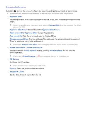 Page 797273
Browsing Preferences
Select the  item on the screen. Configure the browsing settings to your needs or convenience.
 
"
Some items may not be available depending on the web page. Unavailable items are grayed out.
 
●
Approved Sites
To prevent children from accessing inappropriate web pages, limit access to pre-registered web 
pages.
 
"
You will be asked to enter a password when selecting  Approved Sites. Enter the password. The default 
password is 0000.
Approved Sites feature:...