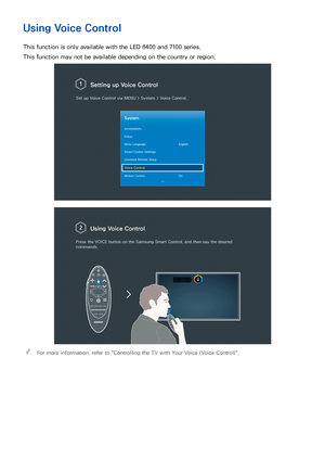 Page 923
Using Voice Control
This function is only available with the LED 6400 and 7100 series.
This function may not be available depending on the country or region.
 Setting up  Voice Control
Set up Voice Control via  MENU > System >  Voice Control.
System
Accessibility
Setup
Menu Language English
Smart Control Settings
Universal Remote Setup
Voice Control
Motion Control On
Using Voice Control
Press the VOICE  button on the Samsung Smart Control, and then say the desired 
commands.
 
"For more...