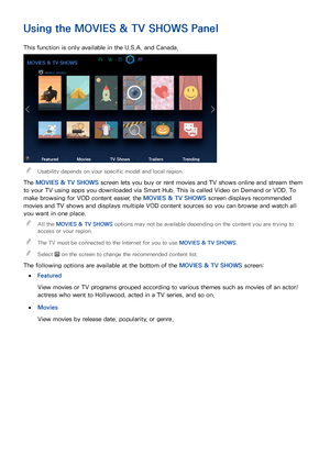 Page 878081
Using the MOVIES & TV SHOWS  Panel
This function is only available in the U.S.A. and Canada.
MOVIES & TV SHOWS
NEWLY ADDED
FeaturedMoviesTV Shows TrailersTrending
 
"Usability depends on your specific model and local region.
The MOVIES & TV SHOWS  screen lets you buy or rent movies and TV shows online and stream them 
to your TV using apps you downloaded via Smart Hub. This is called Video on Demand or VOD. To 
make browsing for VOD content easier, the MOVIES & TV SHOWS  screen displays...