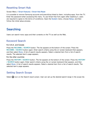 Page 108100101
Resetting Smart Hub
Screen Menu > Smart Features > Smart Hub Reset
It is possible to remove Samsung accounts and everything linked to them, including apps, from the TV. 
Enter the password when accessing this menu. To use Smart Hub fully again after resetting it, users 
are required to agree to the terms of conditions. Open the System menu, choose Setup , and then 
follow the initial setup process.
Searching
Users can search many apps and their contents on the TV as well as the Web.
Keyword...