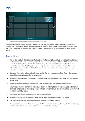 Page 112104105
Apps
 
"The displayed image may differ depending on the model.
Samsung Apps offers an extensive collection of free and paid news, sports, weather, and gaming 
content you can directly download to and enjoy on your TV. First, check the network and make sure 
the TV is connected to the Internet. Your TV needs to be connected to the Internet in order to use 
Apps.
Precautions
 
●Due to the product characteristics featured on the Samsung Smart Hub, as well as limitations in 
available content,...