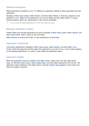 Page 115108
Deleting Applications
Delete applications installed on your TV. Deleting an application deletes all data associated with that 
application.
Navigate to More Apps screen, select Options, and then select  Delete. A check box appears on the 
application icons. Select all the applications you wish to delete and then select  Delete. A popup 
window appears. select  Ye s. Applications in gray cannot be deleted.
 
"
You can reinstall deleted applications for free from Samsung Apps.
Managing Application...